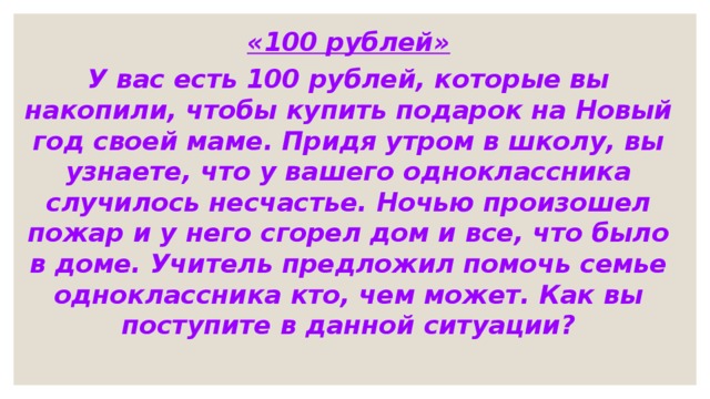 «100 рублей» У вас есть 100 рублей, которые вы накопили, чтобы купить подарок на Новый год своей маме. Придя утром в школу, вы узнаете, что у вашего одноклассника случилось несчастье. Ночью произошел пожар и у него сгорел дом и все, что было в доме. Учитель предложил помочь семье одноклассника кто, чем может. Как вы поступите в данной ситуации? 
