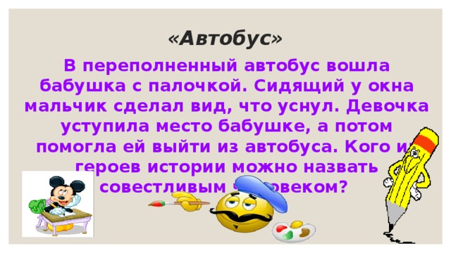  «Автобус»   В переполненный автобус вошла бабушка с палочкой. Сидящий у окна мальчик сделал вид, что уснул. Девочка уступила место бабушке, а потом помогла ей выйти из автобуса. Кого из героев истории можно назвать совестливым человеком? 