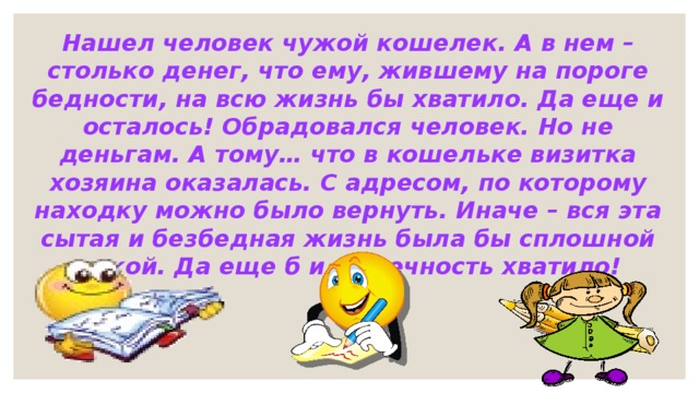 Нашел человек чужой кошелек. А в нем – столько денег, что ему, жившему на пороге бедности, на всю жизнь бы хватило. Да еще и осталось! Обрадовался человек. Но не деньгам. А тому… что в кошельке визитка хозяина оказалась. С адресом, по которому находку можно было вернуть. Иначе – вся эта сытая и безбедная жизнь была бы сплошной мукой. Да еще б и на вечность хватило! 