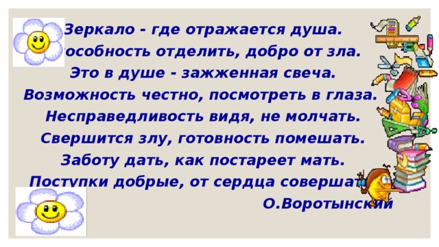 Зеркало - где отражается душа. Способность отделить, добро от зла. Это в душе - зажженная свеча. Возможность честно, посмотреть в глаза.  Несправедливость видя, не молчать. Свершится злу, готовность помешать. Заботу дать, как постареет мать. Поступки добрые, от сердца совершать.  О.Воротынский  