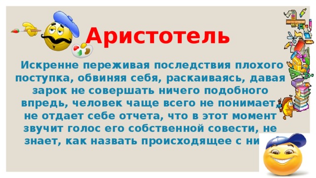  Аристотель     Искренне переживая последствия плохого поступка, обвиняя себя, раскаиваясь, давая зарок не совершать ничего подобного впредь, человек чаще всего не понимает, не отдает себе отчета, что в этот момент звучит голос его собственной совести, не знает, как назвать происходящее с ним.  