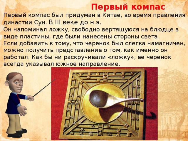  Первый компас Первый компас был придуман в Китае, во время правления династии Сун. В III веке до н.э. Он напоминал ложку, свободно вертящуюся на блюдце в виде пластины, где были нанесены стороны света.  Если добавить к тому, что черенок был слегка намагничен, можно получить представление о том, как именно он работал. Как бы ни раскручивали «ложку», ее черенок всегда указывал южное направление.    