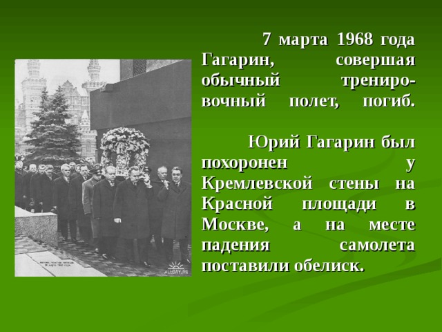  7 марта 1968 года Гагарин, совершая обычный трениро - вочный полет, погиб.     Юрий Гагарин был похоронен у Кремлевской стены на Красной площади в Москве, а на месте падения самолета поставили обелиск. 