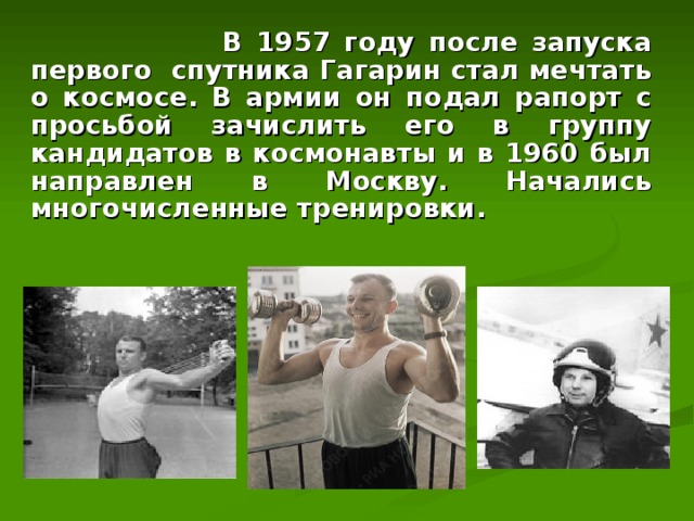  В 1957 году после запуска первого  спутника Гагарин стал мечтать о космосе. В армии он подал рапорт с просьбой зачислить его в группу кандидатов в космонавты и в 1960 был направлен в Москву. Начались многочисленные тренировки. 