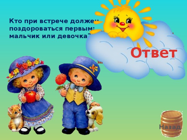 Кто при встрече должен поздороваться первым: мальчик или девочка? Должен быть вежливым мальчик всегда. Девочке первым он скажет тогда Слово волшебное, доброе слово «Здравствуй!» – Что значит: «Всегда будь здорова!» Ответ Назад 