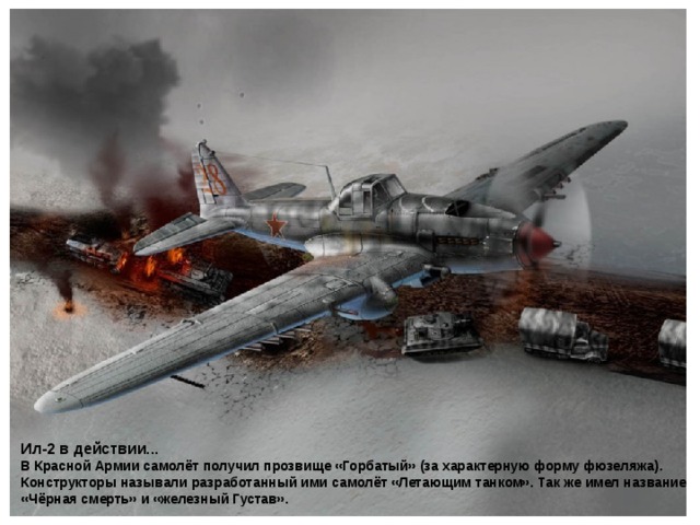 Ил-2 в действии...  В Красной Армии самолёт получил прозвище «Горбатый» (за характерную форму фюзеляжа). Конструкторы называли разработанный ими самолёт «Летающим танком». Так же имел название «Чёрная смерть» и «железный Густав».  