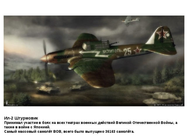 Ил-2 Штурмовик  Принимал участие в боях на всех театрах военных действий Великой Отечественной Войны, а также в войне с Японией.  Самый массовый самолёт ВОВ, всего было выпущено 36163 самолёта.  