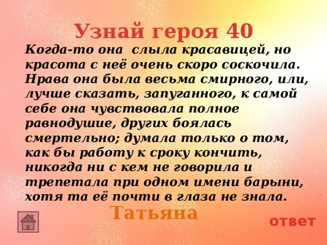 Узнай героя 40 Когда-то она слыла красавицей, но красота с неё очень скоро соскочила. Нрава она была весьма смирного, или, лучше сказать, запуганного, к самой себе она чувствовала полное равнодушие, других боялась смертельно; думала только о том, как бы работу к сроку кончить, никогда ни с кем не говорила и трепетала при одном имени барыни, хотя та её почти в глаза не знала. Татьяна ответ 