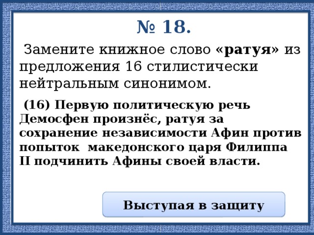 № 18.  Замените книжное слово «ратуя» из предложения 16 стилистически нейтральным синонимом.  (16) Первую политическую речь Демосфен произнёс, ратуя за сохранение независимости Афин против попыток македонского царя Филиппа II подчинить Афины своей власти. Выступая в защиту 