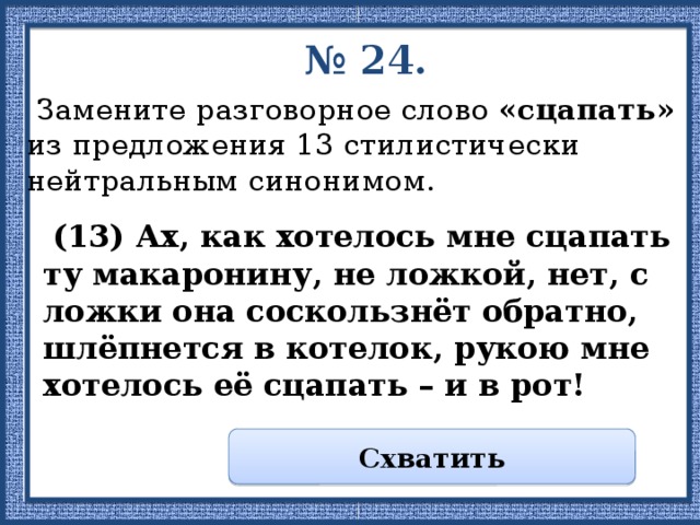 № 24.  Замените разговорное слово «сцапать» из предложения 13 стилистически нейтральным синонимом.  (13) Ах, как хотелось мне сцапать ту макаронину, не ложкой, нет, с ложки она соскользнёт обратно, шлёпнется в котелок, рукою мне хотелось её сцапать – и в рот! Схватить 