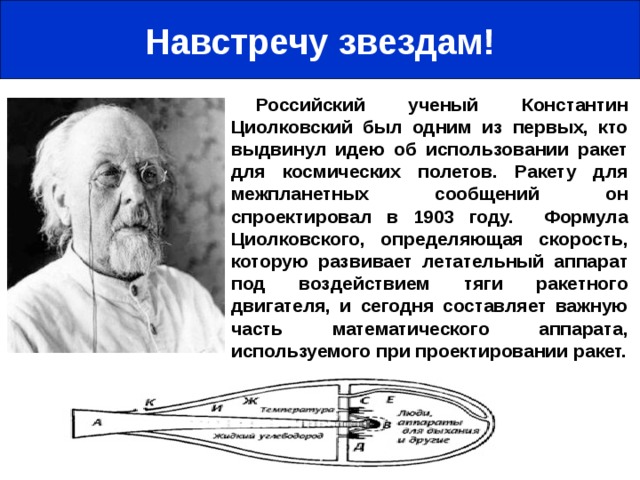 Навстречу звездам! Российский ученый Константин Циолковский был одним из первых, кто выдвинул идею об использовании ракет для космических полетов. Ракету для межпланетных сообщений он спроектировал в 1903 году. Формула Циолковского, определяющая скорость, которую развивает летательный аппарат под воздействием тяги ракетного двигателя, и сегодня составляет важную часть математического аппарата, используемого при проектировании ракет.