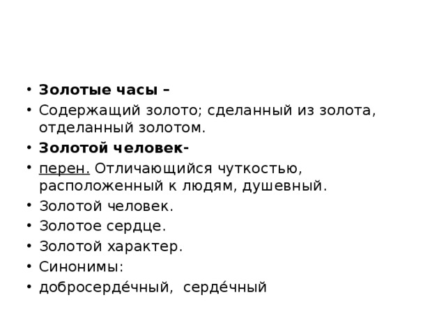 Золотые часы – Содержащий золото; сделанный из золота, отделанный золотом. Золотой человек- перен. Отличающийся чуткостью, расположенный к людям, душевный. Золотой человек. Золотое сердце. Золотой характер. Синонимы: добросерде́чный, серде́чный 