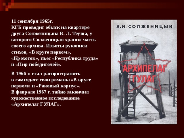 11 сентября 1965г. КГБ проводит обыск на квартире друга Солженицына В. Л. Теуша, у которого Солженицын хранил часть своего архива. Изъяты рукописи стихов, «В круге первом», «Крохоток», пьес «Республика труда» и «Пир победителей». В 1966 г. стал распространять в самиздате свои романы «В круге первом» и «Раковый корпус». В феврале 1967 г. тайно закончил художественное исследование «Архипелаг ГУЛАГ». 