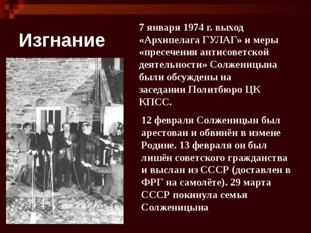 Изгнание 7 января 1974 г. выход «Архипелага ГУЛАГ» и меры «пресечения антисоветской деятельности» Солженицына были обсуждены на заседании Политбюро ЦК КПСС. 12 февраля Солженицын был арестован и обвинён в измене Родине. 13 февраля он был лишён советского гражданства и выслан из СССР (доставлен в ФРГ на самолёте). 29 марта СССР покинула семья Солженицына 