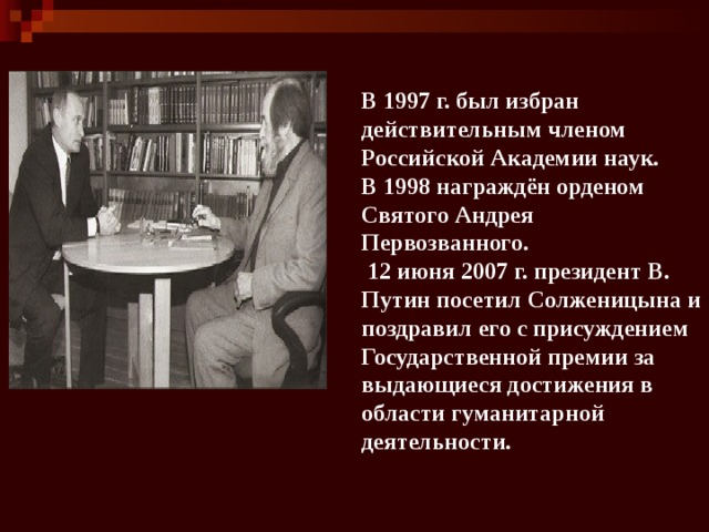 В 1997 г. был избран действительным членом Российской Академии наук. В 1998 награждён орденом Святого Андрея Первозванного.   12 июня 2007 г. президент В. Путин посетил Солженицына и поздравил его с присуждением Государственной премии за выдающиеся достижения в области гуманитарной деятельности. 