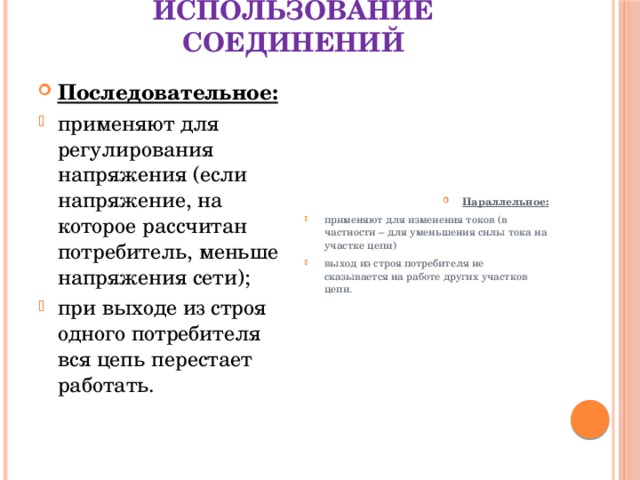 Использование соединений Последовательное: Параллельное: применяют для регулирования напряжения (если напряжение, на которое рассчитан потребитель, меньше напряжения сети); при выходе из строя одного потребителя вся цепь перестает работать. применяют для изменения токов (в частности – для уменьшения силы тока на участке цепи) выход из строя потребителя не сказывается на работе других участков цепи. 