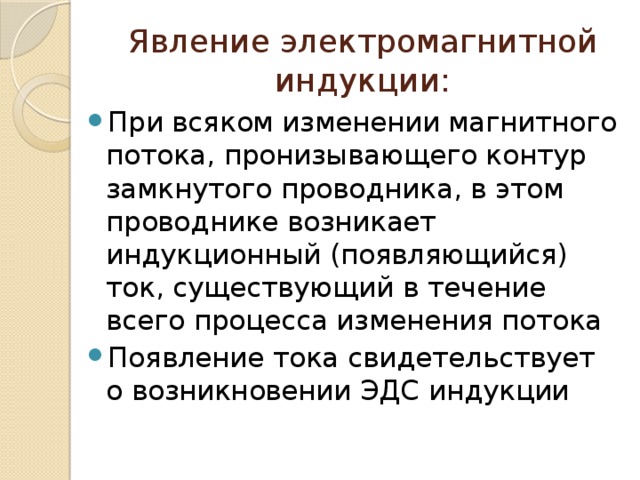 Явление электромагнитной индукции: При всяком изменении магнитного потока, пронизывающего контур замкнутого проводника, в этом проводнике возникает индукционный (появляющийся) ток, существующий в течение всего процесса изменения потока Появление тока свидетельствует о возникновении ЭДС индукции 