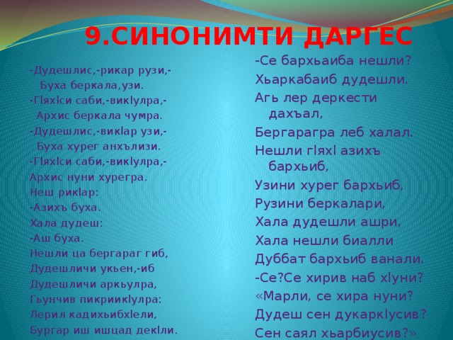  9.СИНОНИМТИ ДАРГЕС -Се бархьаиба нешли? Хьаркабаиб дудешли. Агь лер деркести дахъал, Бергарагра леб халал. Нешли гlяхl азихъ бархьиб, Узини хурег бархьиб, Рузини беркалари, Хала дудешли ашри, Хала нешли биалли Дуббат бархьиб ванали. -Се?Се хирив наб хlуни? «Марли, се хира нуни? Дудеш сен дукаркlусив? Сен саял хьарбиусив?» -Дудешлис,-рикар рузи,-  Буха беркала,узи. -Гlяхlси саби,-викlулра,-  Архис беркала чумра. -Дудешлис,-викlар узи,-  Буха хурег анхълизи. -Гlяхlси саби,-викlулра,- Архис нуни хурегра. Неш рикlар: -Азихъ буха. Хала дудеш: -Аш буха. Нешли ца бергараг гиб, Дудешличи укьен,-иб Дудешличи аркьулра, Гьунчив пикриикlулра: Лерил кадихьибхlели, Бургар иш ишцад декlли. 
