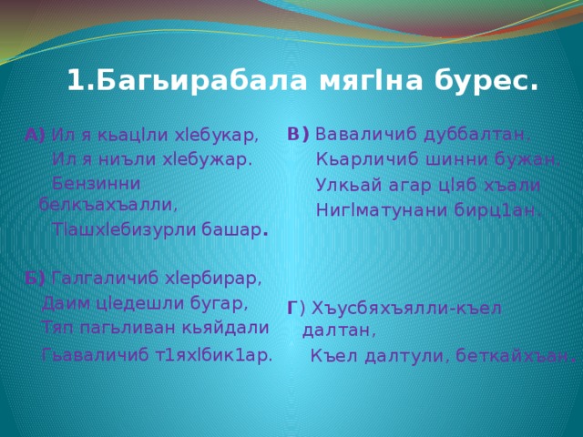  1.Багьирабала мягIна бурес.   А) Ил я кьацlли хlебукар, В) Ваваличиб дуббалтан,  Ил я ниъли хlебужар.  Кьарличиб шинни бужан,  Бензинни белкъахъалли,  Улкьай агар цlяб хъали  Нигlматунани бирц1ан.  Тlашхlебизурли башар .    Б) Галгаличиб хlербирар, Г ) Хъусбяхъялли-къел далтан,  Даим цlедешли бугар,  Къел далтули, беткайхъан .  Тяп пагьливан кьяйдали  Гьаваличиб т1яхlбик1ар.  