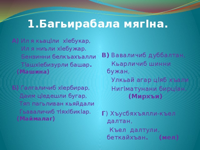  1.Багьирабала мягIна. А) Ил я кьацlли хlебукар, В) Ваваличиб дуббалтан,  Ил я ниъли хlебужар.  Кьарличиб шинни бужан,  Улкьай агар цlяб хъали  Бензинни белкъахъалли  Тlашхlебизурли башар . (Машина)  Нигlматунани бирцlан. (Мирхъи)  Б) Галгаличиб хlербирар, Г ) Хъусбяхъялли-къел далтан,  Къел далтули, беткайхъан . (мел)  Даим цlедешли бугар,  Тяп пагьливан кьяйдали  Гьаваличиб тlяхlбикlар. (Маймалаг) 