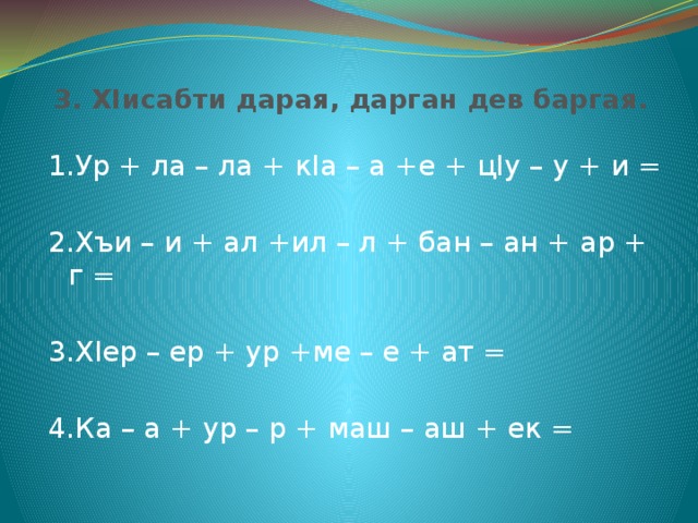  3. ХIисабти дарая, дарган дев баргая. 1.Ур + ла – ла + кIа – а +е + цIу – у + и = 2.Хъи – и + ал +ил – л + бан – ан + ар + г = 3.ХIер – ер + ур +ме – е + ат = 4.Ка – а + ур – р + маш – аш + ек = 