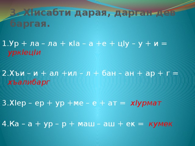 3. ХIисабти дарая, дарган дев баргая. 1.Ур + ла – ла + кIа – а +е + цIу – у + и = уркIецIи 2.Хъи – и + ал +ил – л + бан – ан + ар + г = хъалибарг  3.ХIер – ер + ур +ме – е + ат = хIурмат 4.Ка – а + ур – р + маш – аш + ек = кумек 