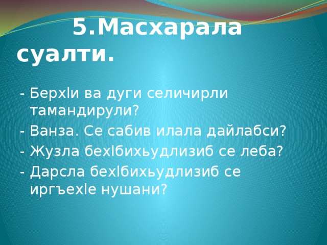  5.Масхарала суалти. - Берхlи ва дуги селичирли тамандирули? - Ванза. Се сабив илала дайлабси? - Жузла бехlбихьудлизиб се леба? - Дарсла бехlбихьудлизиб се иргъехlе нушани? 