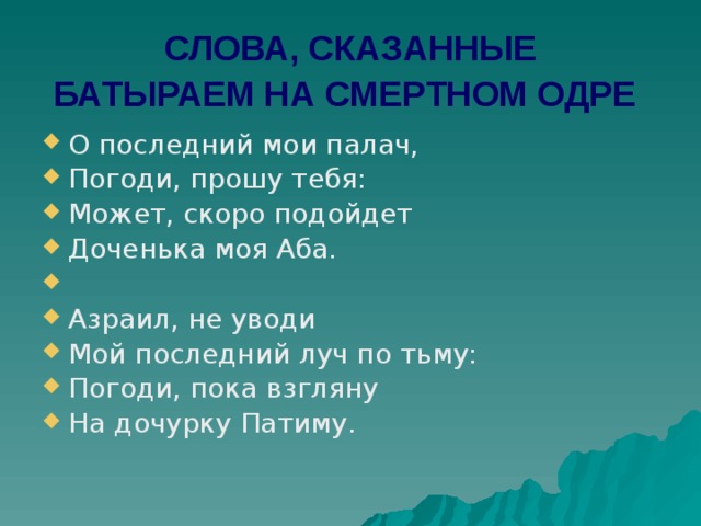 СЛОВА, СКАЗАННЫЕ БАТЫРАЕМ НА СМЕРТНОМ ОДРЕ  О последний мои палач, Погоди, прошу тебя: Может, скоро подойдет Доченька моя Аба.   Азраил, не уводи Мой последний луч по тьму: Погоди, пока взгляну На дочурку Патиму. 