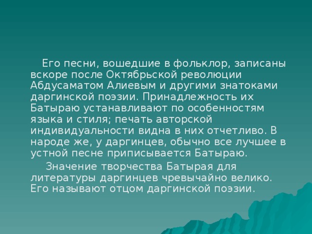  Его песни, вошедшие в фольклор, записаны вскоре после Октябрьской революции Абдусаматом Алиевым и другими знатоками даргинской поэзии. Принадлежность их Батыраю устанавливают по особенностям языка и стиля; печать авторской индивидуальности видна в них отчетливо. В народе же, у даргинцев, обычно все лучшее в устной песне приписывается Батыраю.  Значение творчества Батырая для литературы даргинцев чревычайно велико. Его называют отцом даргинской поэзии. 