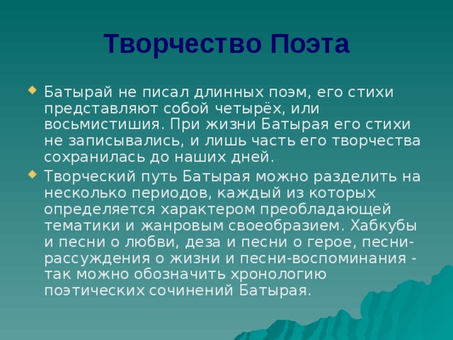 Творчество Поэта Батырай не писал длинных поэм, его стихи представляют собой четырёх, или восьмистишия. При жизни Батырая его стихи не записывались, и лишь часть его творчества сохранилась до наших дней. Творческий путь Батырая можно разделить на несколько периодов, каждый из которых определяется характером преобладающей тематики и жанровым своеобразием. Хабкубы и песни о любви, деза и песни о герое, песни-рассуждения о жизни и песни-воспоминания - так можно обозначить хронологию поэтических сочинений Батырая. 