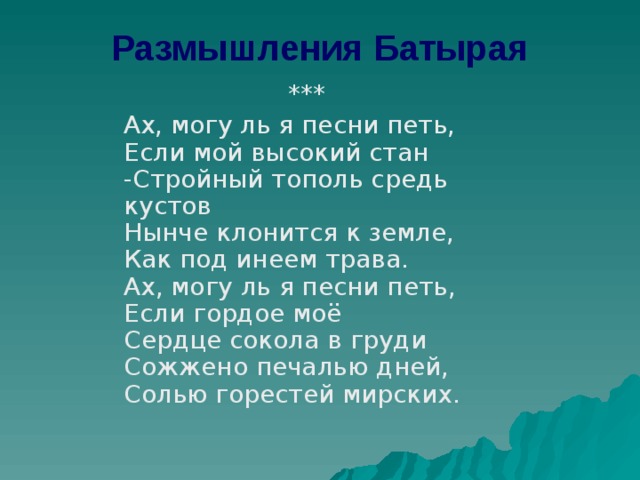 Размышления Батырая  ***  Ах, могу ль я песни петь,  Если мой высокий стан   -Стройный тополь средь кустов   Нынче клонится к земле,  Как под инеем трава.  Ах, могу ль я песни петь,  Если гордое моё  Сердце сокола в груди  Сожжено печалью дней,  Солью горестей мирских. 