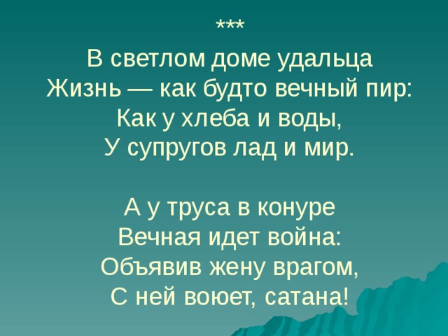 ***  В светлом доме удальца  Жизнь — как будто вечный пир:  Как у хлеба и воды,  У супругов лад и мир.     А у труса в конуре  Вечная идет война:  Объявив жену врагом,  С ней воюет, сатана! 