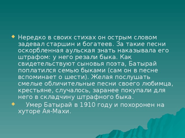 Нередко в своих стихах он острым словом задевал старшин и богатеев. За такие песни оскорбленная аульская знать наказывала его штрафом: у него резали быка. Как свидетельствуют сыновья поэта, Батырай поплатился семью быками (сам он в песне вспоминает о шести). Желая послушать смелые обличительные песни своего любимца, крестьяне, случалось, заранее покупали для него в складчину штрафного быка.     Умер Батырай в 1910 году и похоронен на хуторе Ая-Махи. 