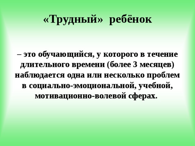 «Трудный» ребёнок – это обучающийся, у которого в течение длительного времени (более 3 месяцев) наблюдается одна или несколько проблем в социально-эмоциональной, учебной, мотивационно-волевой сферах. 