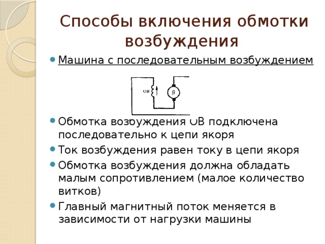 Способы включения обмотки возбуждения Машина с последовательным возбуждением Обмотка возбуждения ОВ подключена последовательно к цепи якоря Ток возбуждения равен току в цепи якоря Обмотка возбуждения должна обладать малым сопротивлением (малое количество витков) Главный магнитный поток меняется в зависимости от нагрузки машины 