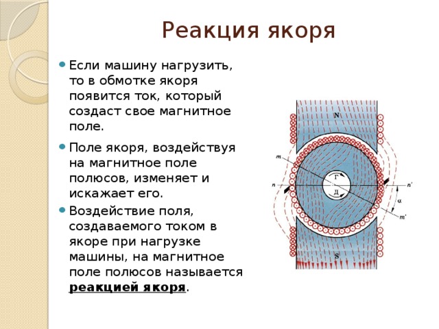 Реакция якоря Если машину нагрузить, то в обмотке якоря появится ток, который создаст свое магнитное поле. Поле якоря, воздействуя на магнитное поле полюсов, изменяет и искажает его. Воздействие поля, создаваемого током в якоре при нагрузке машины, на магнитное поле полюсов называется реакцией якоря . 
