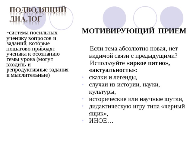  - система посильных ученику вопросов и заданий, которые пошагово приводят ученика к осознанию темы урока (могут входить и репродуктивные задания и мыслительные) МОТИВИРУЮЩИЙ ПРИЕМ   Если тема абсолютно новая , нет видимой связи с предыдущими?  Используйте «яркое пятно», «актуальность»: сказки и легенды, случаи из истории, науки, культуры, исторические или научные шутки, дидактическую игру типа «черный ящик», ИНОЕ…  