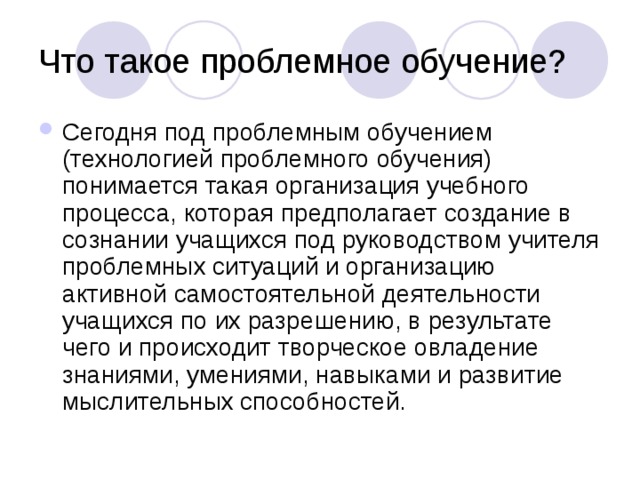 Сегодня под проблемным обучением (технологией проблемного обучения) понимается такая организация учебного процесса, которая предполагает создание в сознании учащихся под руководством учителя проблемных ситуаций и организацию активной самостоятельной деятельности учащихся по их разрешению, в результате чего и происходит творческое овладение знаниями, умениями, навыками и развитие мыслительных способностей. 