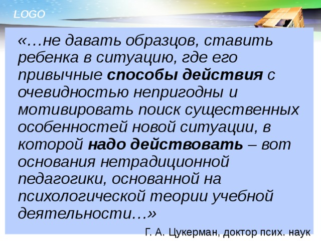  «…не давать образцов, ставить ребенка в ситуацию, где его привычные способы действия с очевидностью непригодны и мотивировать поиск существенных особенностей новой ситуации, в которой надо действовать – вот основания нетрадиционной педагогики, основанной на психологической теории учебной деятельности…» Г. А. Цукерман, доктор псих. наук  