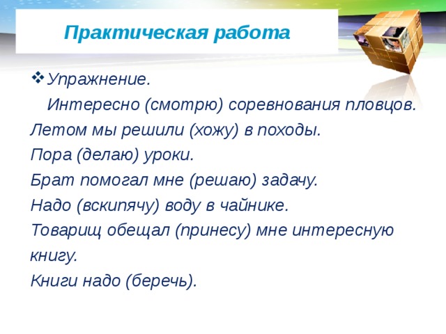 Практическая работа Упражнение.  Интересно (смотрю) соревнования пловцов. Летом мы решили (хожу) в походы. Пора (делаю) уроки. Брат помогал мне (решаю) задачу. Надо (вскипячу) воду в чайнике. Товарищ обещал (принесу) мне интересную книгу. Книги надо (беречь). 