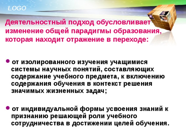 Деятельностный подход обусловливает изменение общей парадигмы образования, которая находит отражение в переходе: от изолированного изучения учащимися системы научных понятий, составляющих содержание учебного предмета, к включению содержания обучения в контекст решения значимых жизненных задач;  от индивидуальной формы усвоения знаний к признанию решающей роли учебного сотрудничества в достижении целей обучения.  