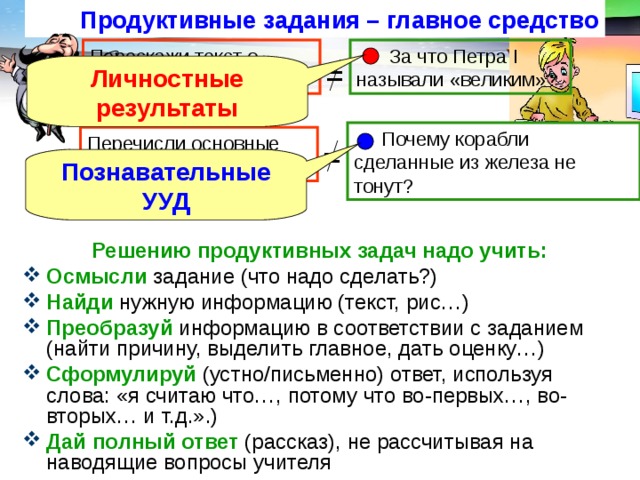 Продуктивные задания – главное средство  За что Петра I называли «великим»? Перескажи текст о Петре I = Личностные результаты  Почему корабли сделанные из железа не тонут? Перечисли основные свойства воды. = Познавательные УУД Решению продуктивных задач надо учить: Осмысли задание (что надо сделать?) Найди нужную информацию (текст, рис…) Преобразуй  информацию в соответствии с заданием (найти причину, выделить главное, дать оценку…) Сформулируй  (устно/письменно) ответ, используя слова: «я считаю что…, потому что во-первых…, во-вторых… и т.д.».) Дай полный ответ (рассказ), не рассчитывая на наводящие вопросы учителя  