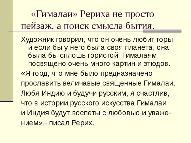  «Гималаи» Рериха не просто пейзаж, а поиск смысла бытия. Художник говорил, что он очень любит горы, и если бы у него была своя планета, она была бы сплошь гористой. Гималаям посвящено очень много картин и этюдов. «Я горд, что мне было предназначено прославить величавые священные Гималаи. Любя Индию и будучи русским, я счастлив, что в истории русского искусства Гималаи и Индия будут воспеты с любовью и уваже- нием»,- писал Рерих. 