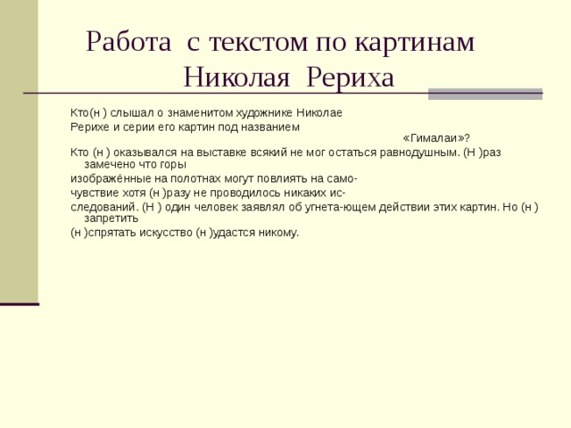  Работа с текстом по картинам  Николая Рериха Кто(н ) слышал о знаменитом художнике Николае Рерихе и серии его картин под названием «Гималаи»? Кто (н ) оказывался на выставке всякий не мог остаться равнодушным. (Н )раз замечено что горы изображённые на полотнах могут повлиять на само- чувствие хотя (н )разу не проводилось никаких ис- следований. (Н ) один человек заявлял об угнета-ющем действии этих картин. Но (н )запретить (н )спрятать искусство (н )удастся никому. 