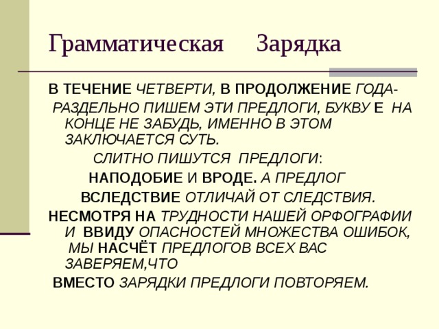 В ТЕЧЕНИЕ ЧЕТВЕРТИ, В ПРОДОЛЖЕНИЕ ГОДА-  РАЗДЕЛЬНО ПИШЕМ ЭТИ ПРЕДЛОГИ, БУКВУ Е  НА КОНЦЕ НЕ ЗАБУДЬ, ИМЕННО В ЭТОМ ЗАКЛЮЧАЕТСЯ СУТЬ.  СЛИТНО ПИШУТСЯ ПРЕДЛОГИ :  НАПОДОБИЕ И ВРОДЕ.  А ПРЕДЛОГ  ВСЛЕДСТВИЕ ОТЛИЧАЙ ОТ СЛЕДСТВИЯ. НЕСМОТРЯ НА ТРУДНОСТИ НАШЕЙ ОРФОГРАФИИ И ВВИДУ ОПАСНОСТЕЙ МНОЖЕСТВА ОШИБОК, МЫ НАСЧЁТ ПРЕДЛОГОВ ВСЕХ ВАС ЗАВЕРЯЕМ,ЧТО  ВМЕСТО ЗАРЯДКИ ПРЕДЛОГИ ПОВТОРЯЕМ. 