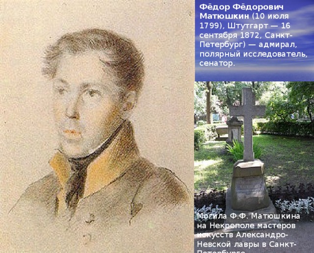 Фёдор Фёдорович Матюшкин (10 июля 1799), Штутгарт — 16 сентября 1872, Санкт-Петербург) — адмирал, полярный исследователь, сенатор. Могила Ф.Ф. Матюшкина на Некрополе мастеров искусств Александро-Невской лавры в Санкт-Петербурге 