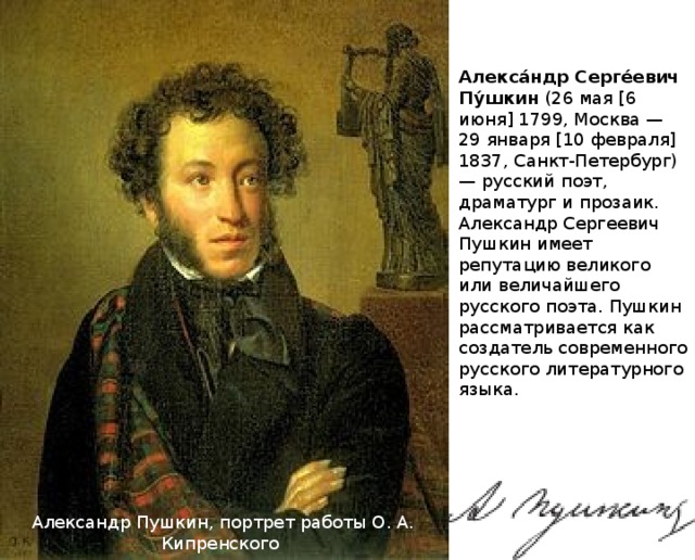 Алекса́ндр Серге́евич Пу́шкин (26 мая [6 июня] 1799, Москва — 29 января [10 февраля] 1837, Санкт-Петербург) — русский поэт, драматург и прозаик. Александр Сергеевич Пушкин имеет репутацию великого или величайшего русского поэта. Пушкин рассматривается как создатель современного русского литературного языка. Александр Пушкин, портрет работы О. А. Кипренского 