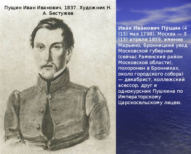 Пущин Иван Иванович, 1837. Художник Н. А. Бестужев Ива́н Ива́нович Пу́щин (4 (15) мая 1798), Москва — 3 (15) апреля 1859, имение Марьино, Бронницкий уезд Московской губернии (сейчас Раменский район Московской области), похоронен в Бронниках, около городского собора) — декабрист, коллежский асессор, друг и однокурсник Пушкина по Императорскому Царскосельскому лицею. 