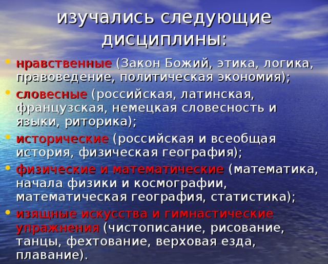 изучались следующие дисциплины:   нравственные (Закон Божий, этика, логика, правоведение, политическая экономия); словесные (российская, латинская, французская, немецкая словесность и языки, риторика); исторические (российская и всеобщая история, физическая география); физические и математические (математика, начала физики и космографии, математическая география, статистика); изящные искусства и гимнастические упражнения (чистописание, рисование, танцы, фехтование, верховая езда, плавание).  