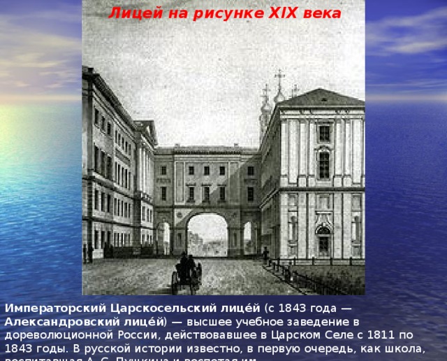 Лицей на рисунке XIX века Императорский Царскосельский лице́й (с 1843 года — Александровский лице́й ) — высшее учебное заведение в дореволюционной России, действовавшее в Царском Селе с 1811 по 1843 годы. В русской истории известно, в первую очередь, как школа, воспитавшая А. С. Пушкина и воспетая им. 